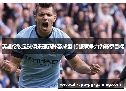 英超伦敦足球俱乐部新阵容成型 提振竞争力为赛季目标 英超伦敦足球俱乐部新阵容成型 提振竞争力为赛季目标