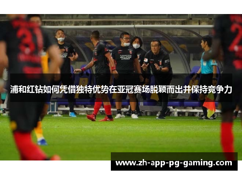 浦和红钻如何凭借独特优势在亚冠赛场脱颖而出并保持竞争力