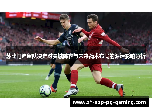 苏比门迪留队决定对曼城阵容与未来战术布局的深远影响分析 苏比门迪留队决定对曼城阵容与未来战术布局的深远影响分析