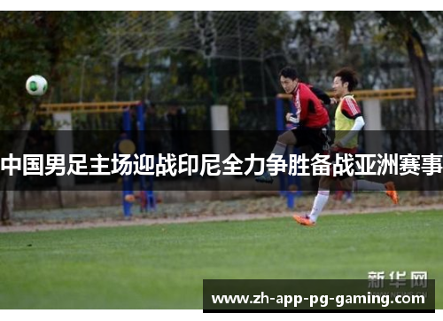 中国男足主场迎战印尼全力争胜备战亚洲赛事